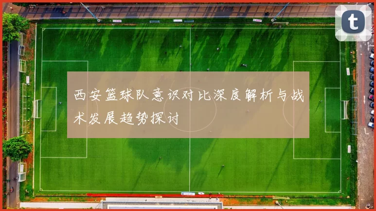 西安篮球队意识对比深度解析与战术发展趋势探讨