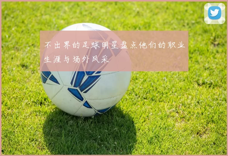 不出界的足球明星盘点他们的职业生涯与场外风采
