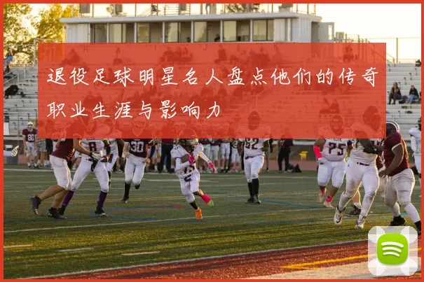退役足球明星名人盘点他们的传奇职业生涯与影响力