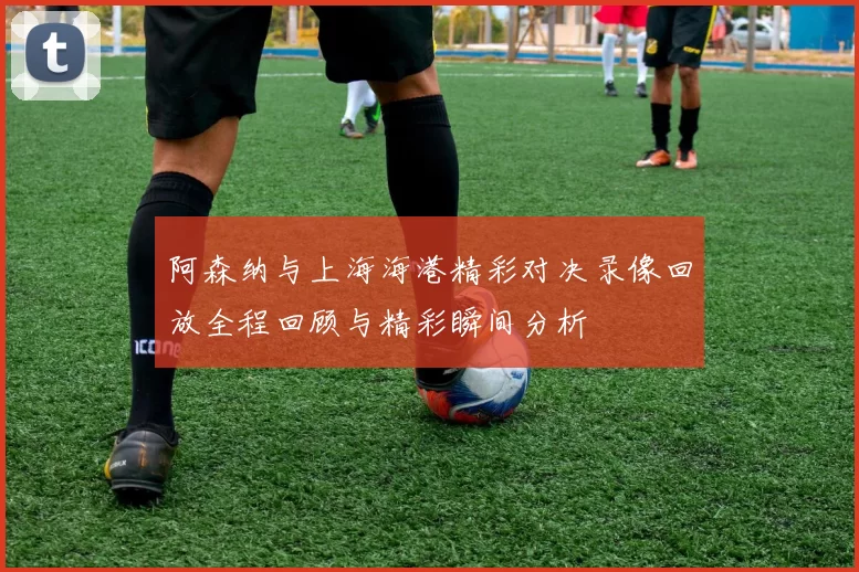 阿森纳与上海海港精彩对决录像回放全程回顾与精彩瞬间分析