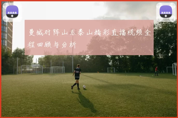 曼城对阵山东泰山精彩直播视频全程回顾与分析