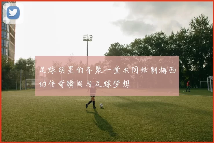 足球明星们齐聚一堂共同绘制梅西的传奇瞬间与足球梦想