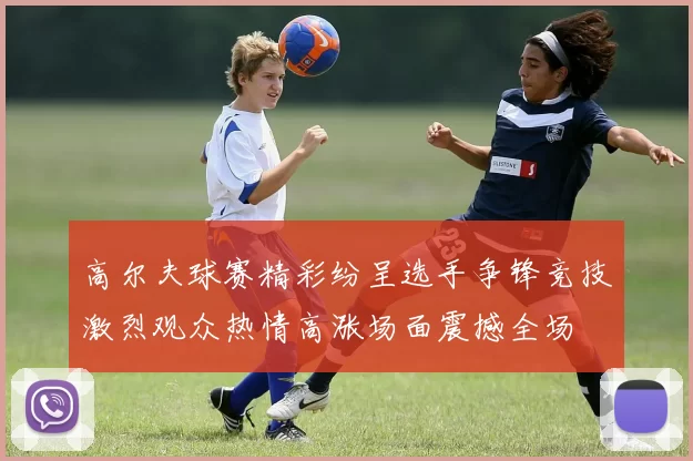 高尔夫球赛精彩纷呈选手争锋竞技激烈观众热情高涨场面震撼全场