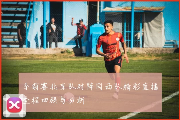 季前赛北京队对阵同西队精彩直播全程回顾与分析