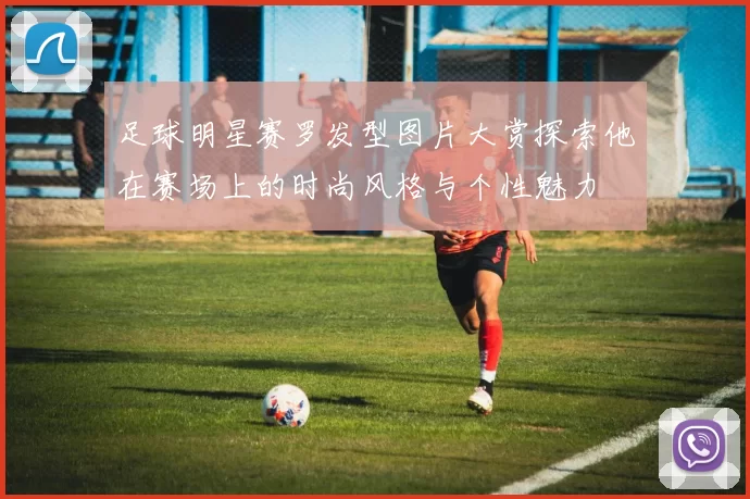 足球明星赛罗发型图片大赏探索他在赛场上的时尚风格与个性魅力