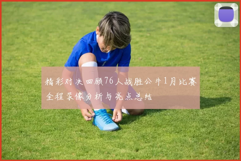 精彩对决回顾76人战胜公牛1月比赛全程录像分析与亮点总结