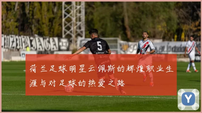荷兰足球明星云佩斯的辉煌职业生涯与对足球的热爱之路