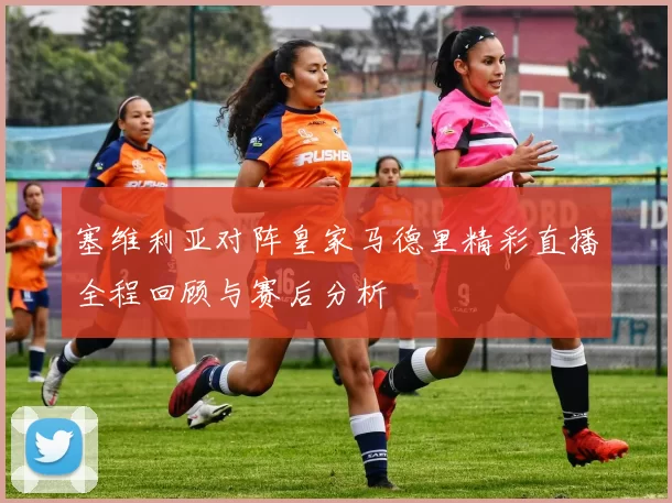 塞维利亚对阵皇家马德里精彩直播全程回顾与赛后分析