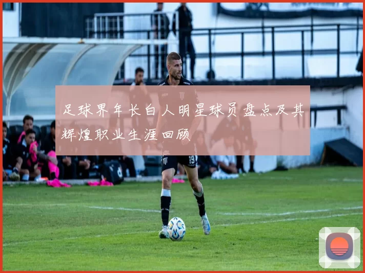 足球界年长白人明星球员盘点及其辉煌职业生涯回顾