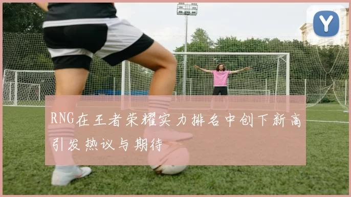 RNG在王者荣耀实力排名中创下新高引发热议与期待