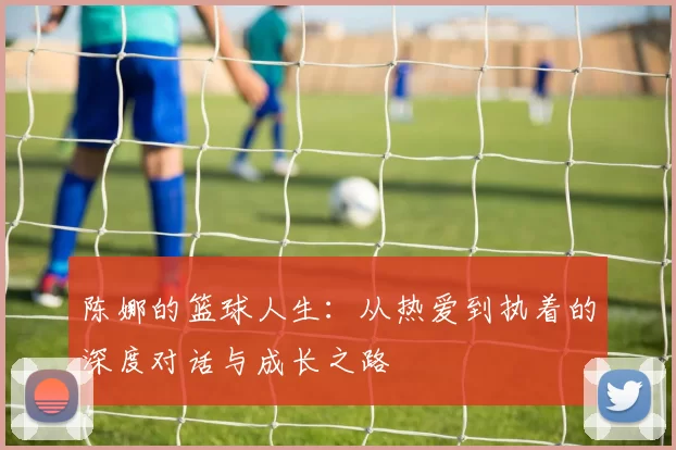 陈娜的篮球人生：从热爱到执着的深度对话与成长之路
