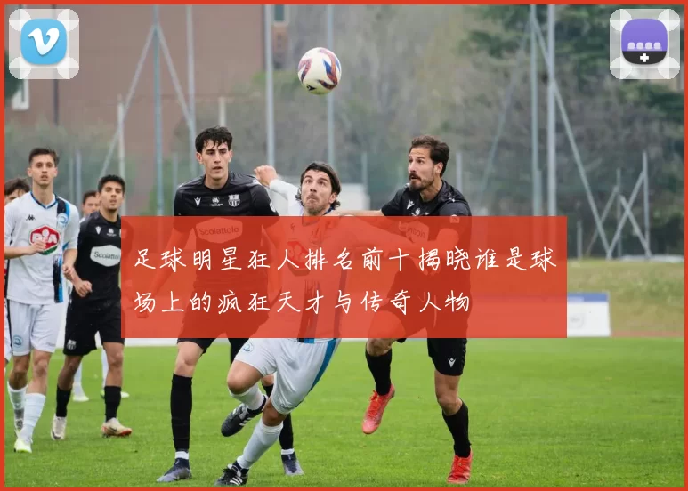 足球明星狂人排名前十揭晓谁是球场上的疯狂天才与传奇人物