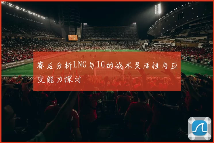 赛后分析LNG与IG的战术灵活性与应变能力探讨