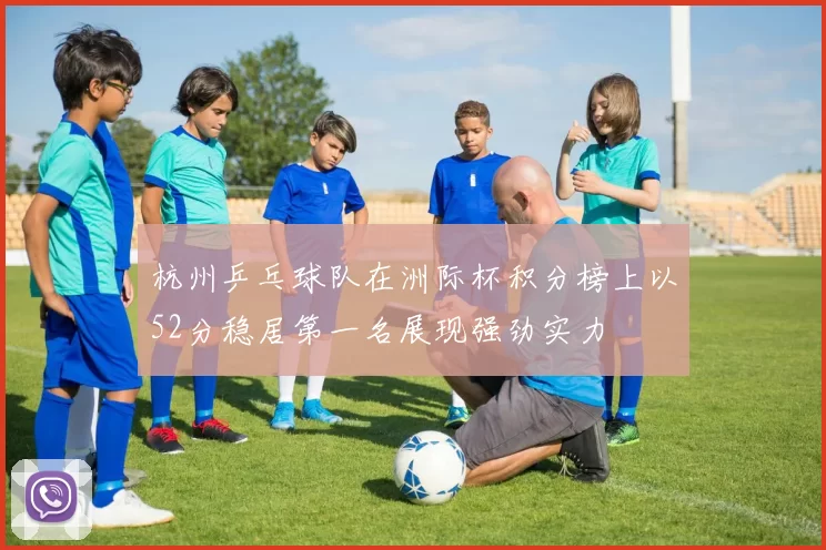 杭州乒乓球队在洲际杯积分榜上以52分稳居第一名展现强劲实力