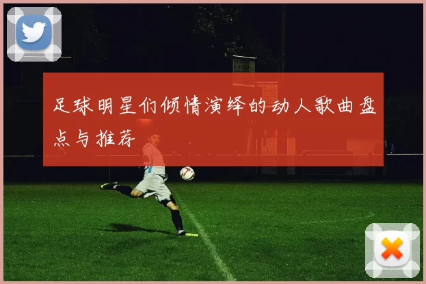 足球明星们倾情演绎的动人歌曲盘点与推荐