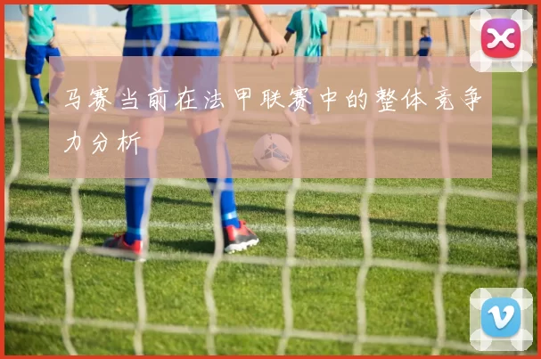 马赛当前在法甲联赛中的整体竞争力分析