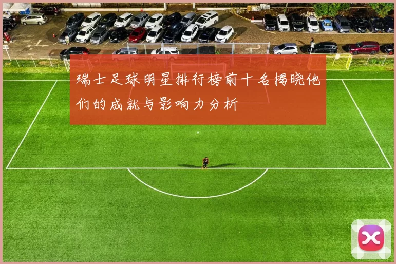 瑞士足球明星排行榜前十名揭晓他们的成就与影响力分析