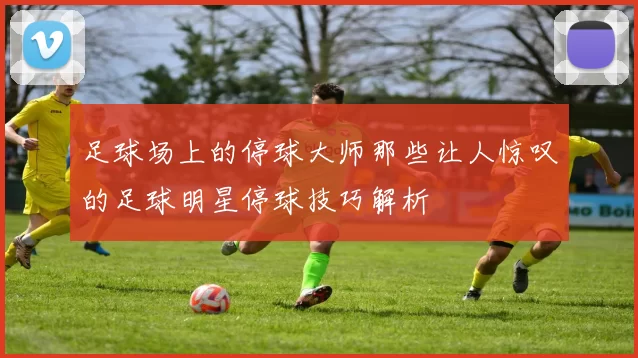 足球场上的停球大师那些让人惊叹的足球明星停球技巧解析