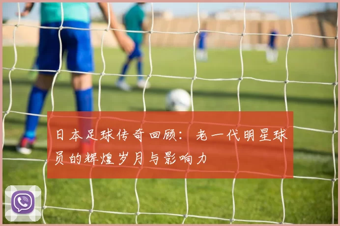 日本足球传奇回顾：老一代明星球员的辉煌岁月与影响力