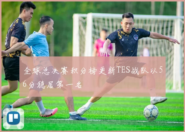 全球总决赛积分榜更新TES战队以56分稳居第一名