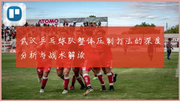 武汉乒乓球队整体压制打法的深度分析与战术解读