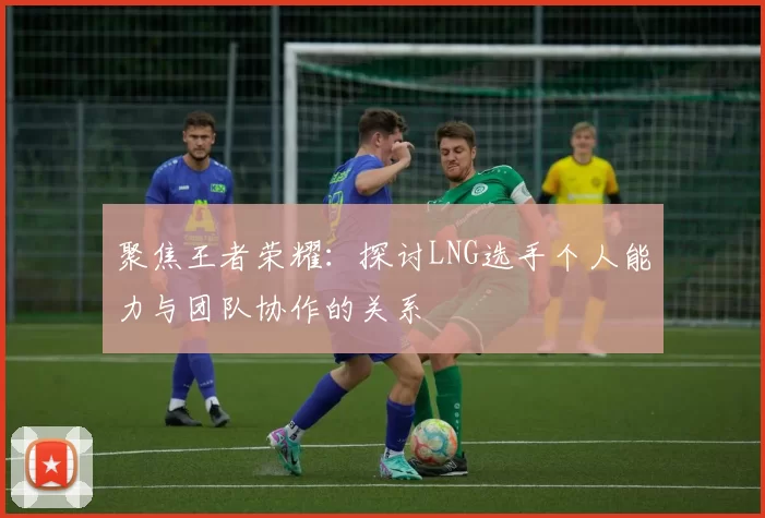 聚焦王者荣耀：探讨LNG选手个人能力与团队协作的关系