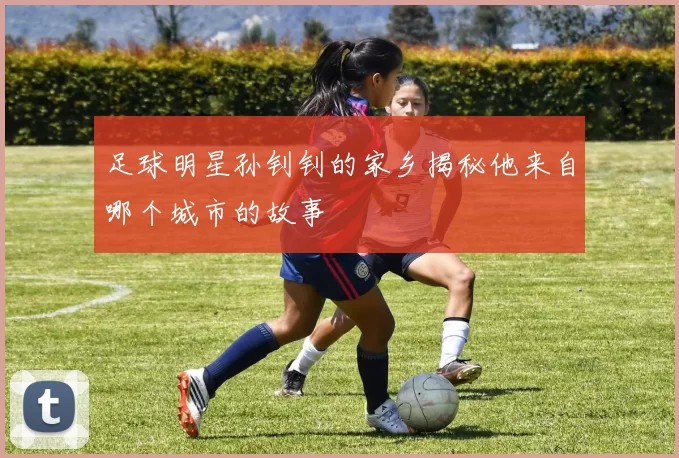 足球明星孙钊钊的家乡揭秘他来自哪个城市的故事