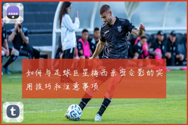 如何与足球巨星梅西亲密合影的实用技巧和注意事项