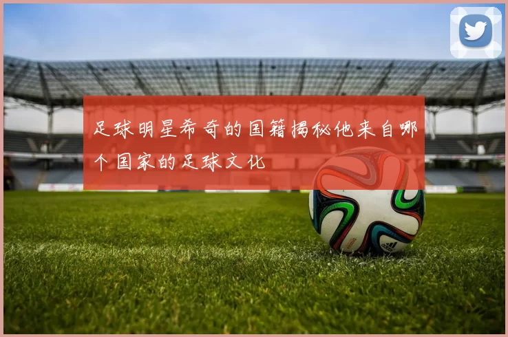 足球明星希奇的国籍揭秘他来自哪个国家的足球文化