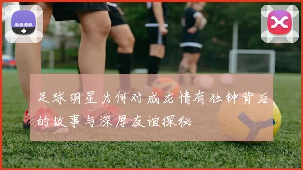 足球明星为何对成龙情有独钟背后的故事与深厚友谊探秘