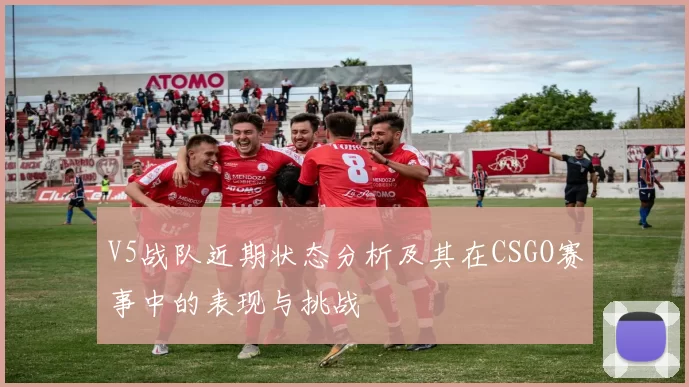 V5战队近期状态分析及其在CSGO赛事中的表现与挑战