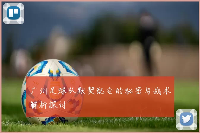 广州足球队默契配合的秘密与战术解析探讨