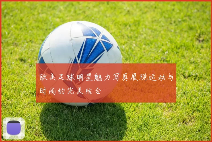 欧美足球明星魅力写真展现运动与时尚的完美结合