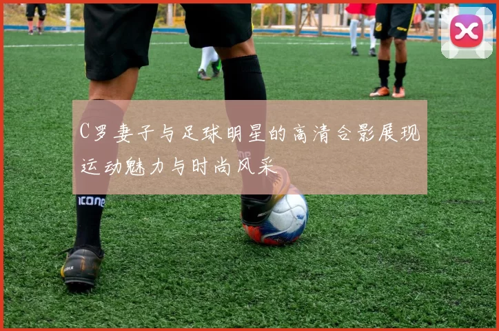 C罗妻子与足球明星的高清合影展现运动魅力与时尚风采