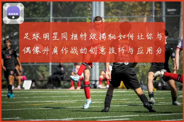 足球明星同框特效揭秘如何让你与偶像并肩作战的创意技巧与应用分享