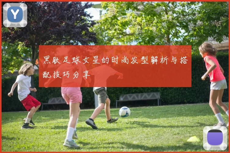 黑肤足球女星的时尚发型解析与搭配技巧分享