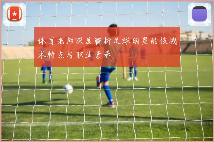 体育老师深度解析足球明星的技战术特点与职业素养