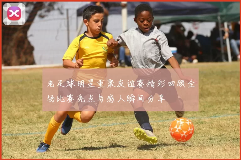 老足球明星重聚友谊赛精彩回顾全场比赛亮点与感人瞬间分享