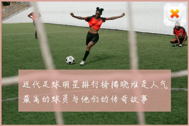 近代足球明星排行榜揭晓谁是人气最高的球员与他们的传奇故事