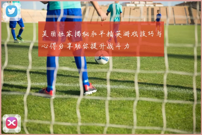 吴丽独家揭秘和平精英游戏技巧与心得分享助你提升战斗力