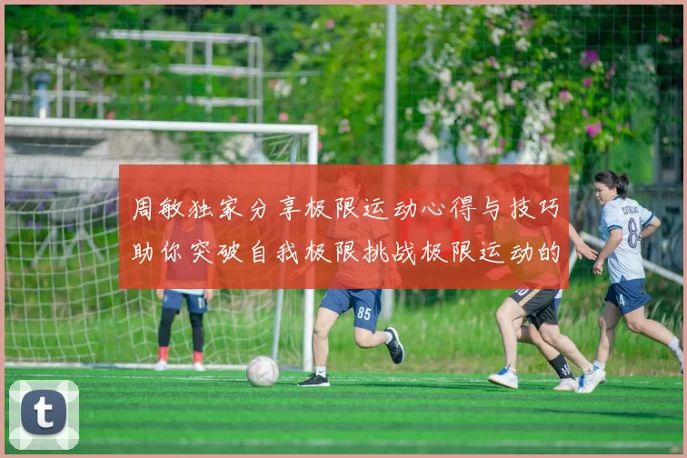 周敏独家分享极限运动心得与技巧助你突破自我极限挑战极限运动的乐趣与安全性