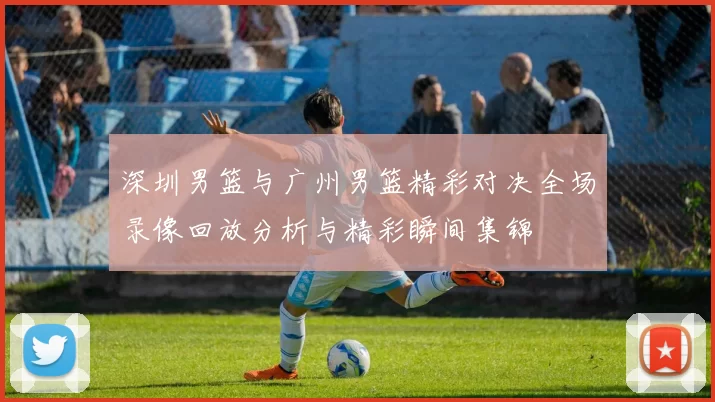 深圳男篮与广州男篮精彩对决全场录像回放分析与精彩瞬间集锦