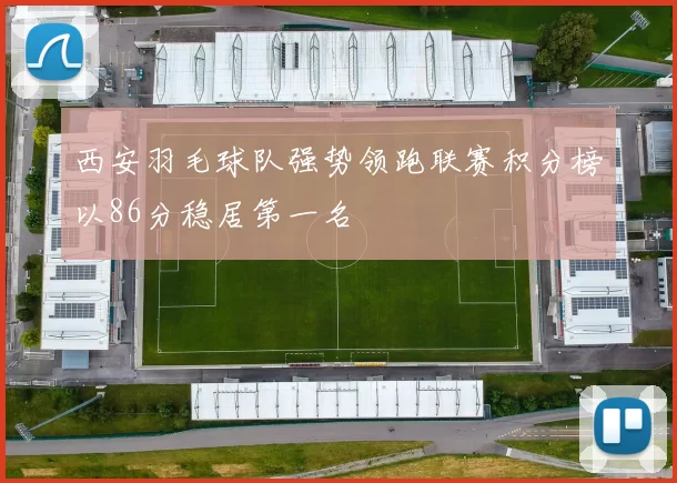 西安羽毛球队强势领跑联赛积分榜以86分稳居第一名