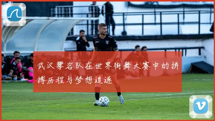 武汉攀岩队在世界街舞大赛中的拼搏历程与梦想追逐