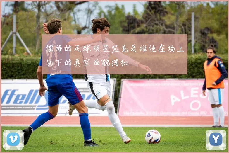 摆谱的足球明星究竟是谁他在场上场下的真实面貌揭秘