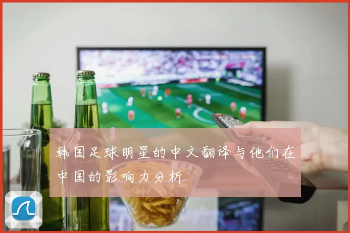 韩国足球明星的中文翻译与他们在中国的影响力分析