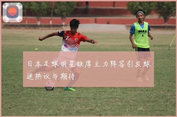 日本足球明星缺席主力阵容引发球迷热议与期待