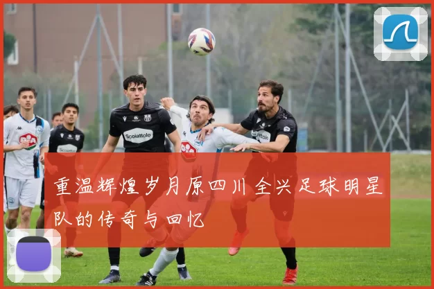 重温辉煌岁月原四川全兴足球明星队的传奇与回忆
