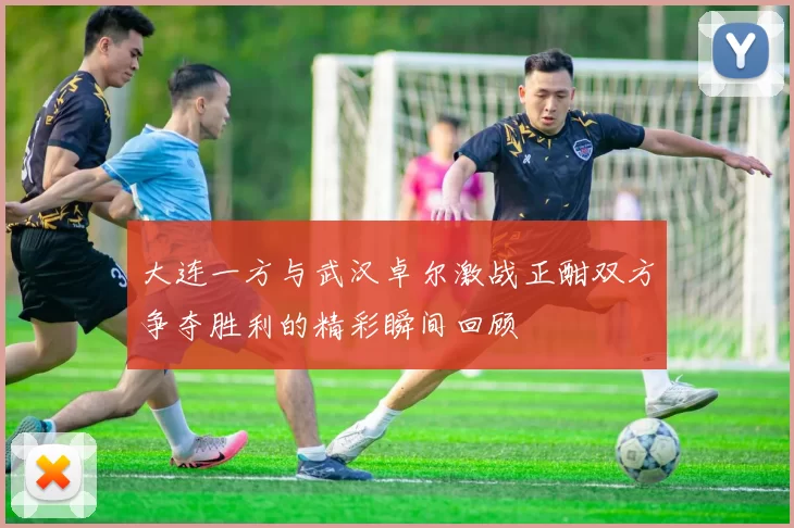 大连一方与武汉卓尔激战正酣双方争夺胜利的精彩瞬间回顾