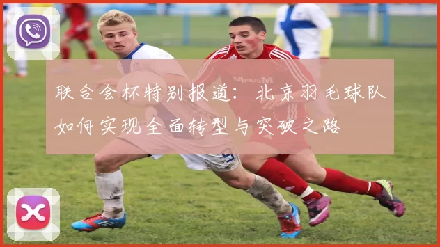 联合会杯特别报道：北京羽毛球队如何实现全面转型与突破之路